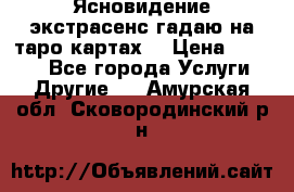 Ясновидение экстрасенс гадаю на таро картах  › Цена ­ 1 000 - Все города Услуги » Другие   . Амурская обл.,Сковородинский р-н